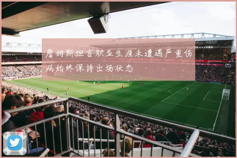 詹姆斯坦言职业生涯未遭遇严重伤病始终保持出场状态
