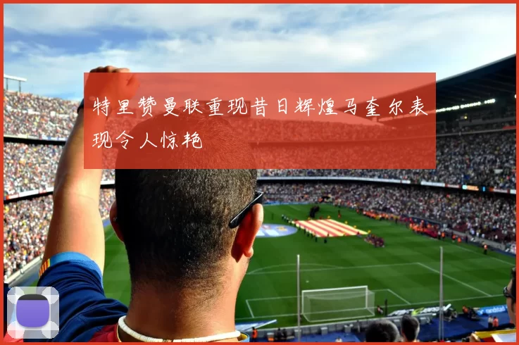 特里赞曼联重现昔日辉煌马奎尔表现令人惊艳