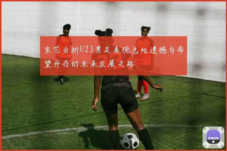 朱艺分析U23男足表现总结遗憾与希望并存的未来发展之路