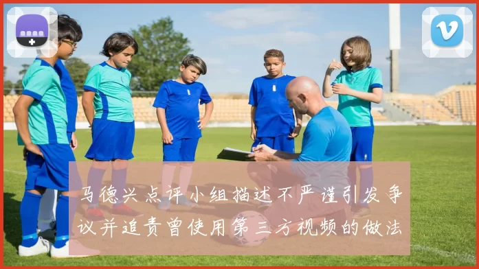 马德兴点评小组描述不严谨引发争议并追责曾使用第三方视频的做法