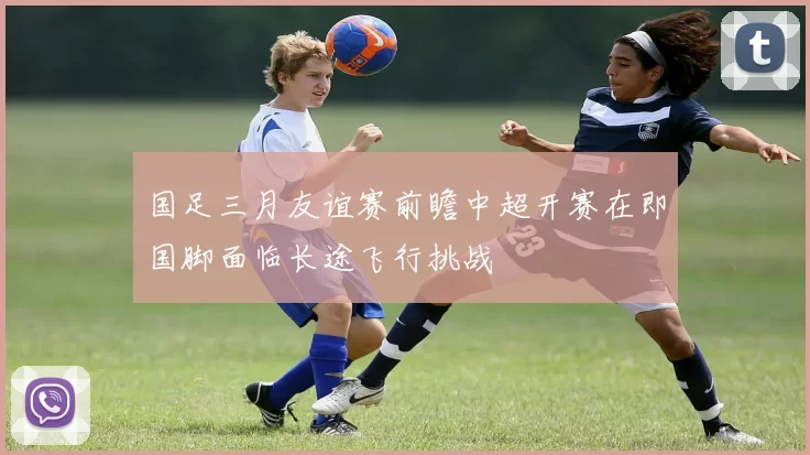 国足三月友谊赛前瞻中超开赛在即国脚面临长途飞行挑战