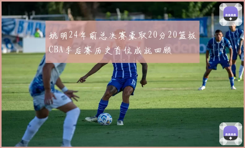 姚明24年前总决赛豪取20分20篮板CBA季后赛历史首位成就回顾