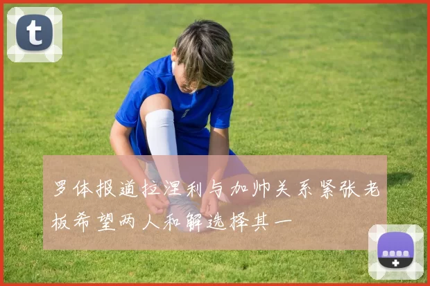 罗体报道拉涅利与加帅关系紧张老板希望两人和解选择其一