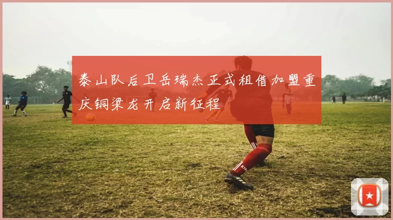 泰山队后卫岳瑞杰正式租借加盟重庆铜梁龙开启新征程