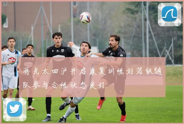 蒋光太回沪开启康复训练刘若钒随队参与合练状态良好