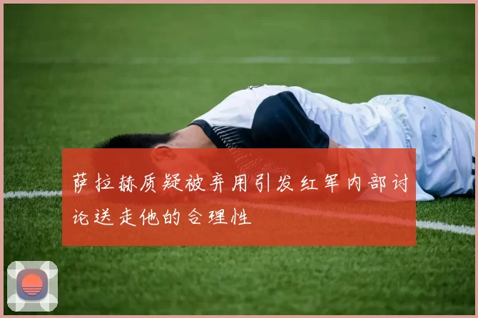萨拉赫质疑被弃用引发红军内部讨论送走他的合理性