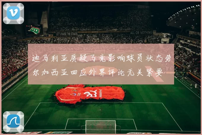 迪马利亚质疑马竞影响球员状态劳尔加西亚回应外界评论无关紧要