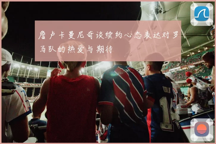 詹卢卡曼尼奇谈续约心态表达对罗马队的热爱与期待
