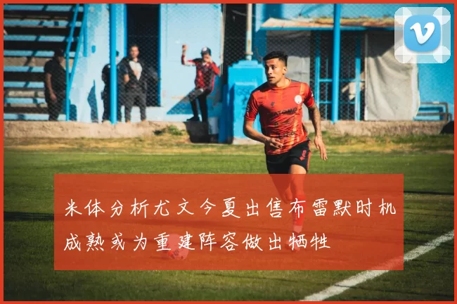 米体分析尤文今夏出售布雷默时机成熟或为重建阵容做出牺牲