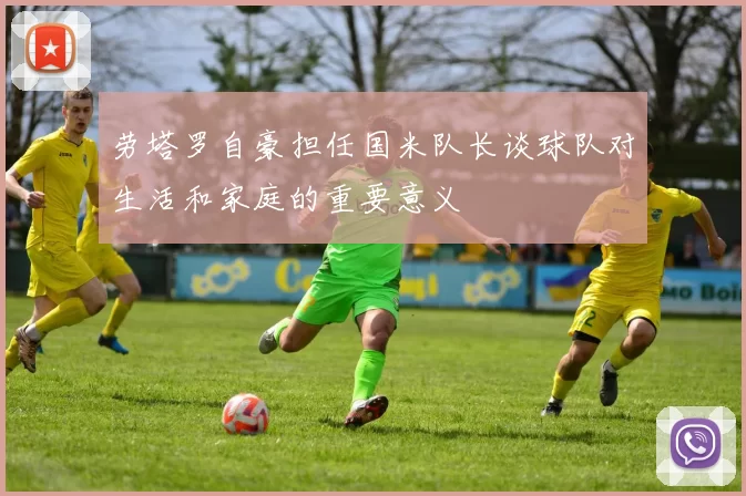 劳塔罗自豪担任国米队长谈球队对生活和家庭的重要意义