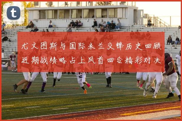 尤文图斯与国际米兰交锋历史回顾近期战绩略占上风首回合精彩对决回顾