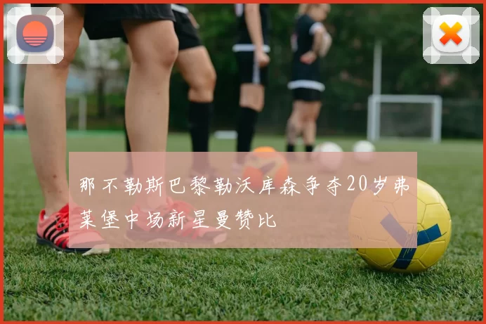 那不勒斯巴黎勒沃库森争夺20岁弗莱堡中场新星曼赞比