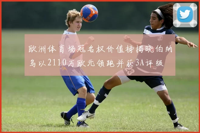 欧洲体育场冠名权价值榜揭晓伯纳乌以2110万欧元领跑并获3A评级