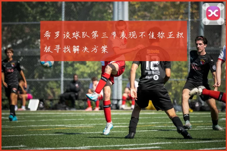 希罗谈球队第三节表现不佳称正积极寻找解决方案