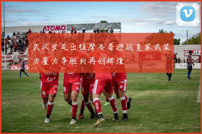 武汉女足出征摩洛哥迎战皇家武装力量力争胜利再创辉煌