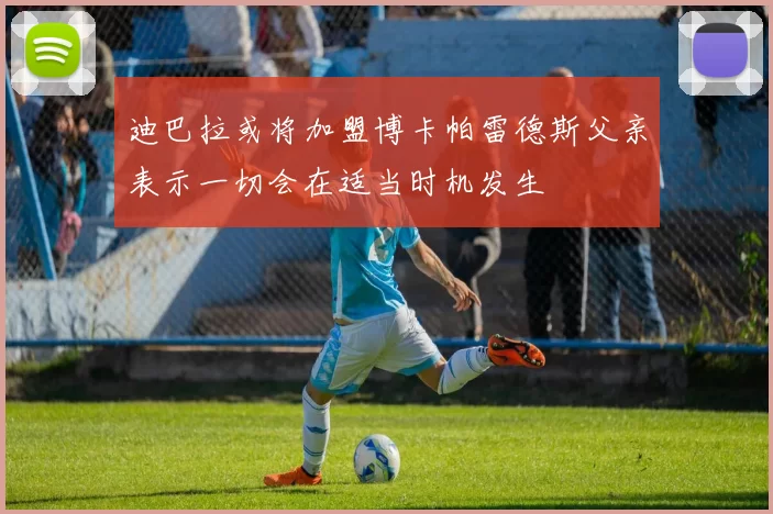 迪巴拉或将加盟博卡帕雷德斯父亲表示一切会在适当时机发生
